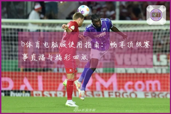 b体育电脑版使用指南：畅享顶级赛事直播与精彩回放