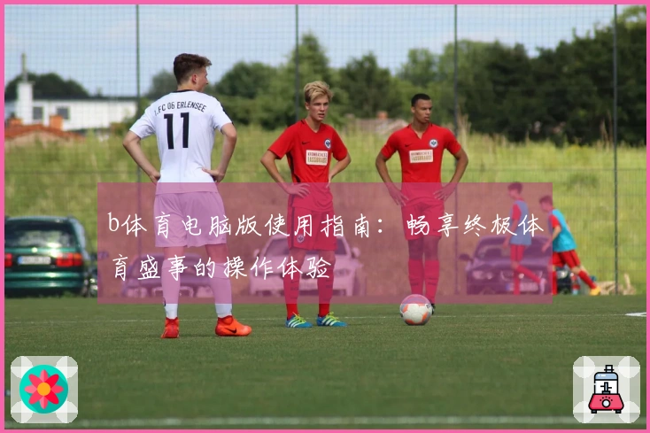 b体育电脑版使用指南：畅享终极体育盛事的操作体验