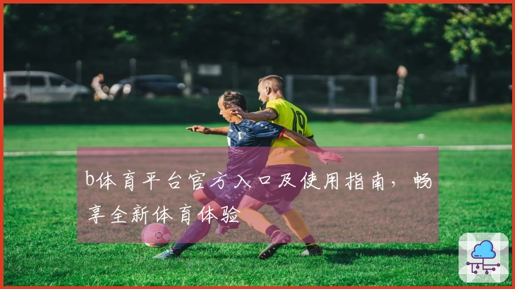 b体育平台官方入口及使用指南，畅享全新体育体验